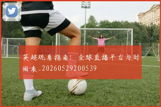 英超观看指南:全球直播平台与时间表_20260529200539